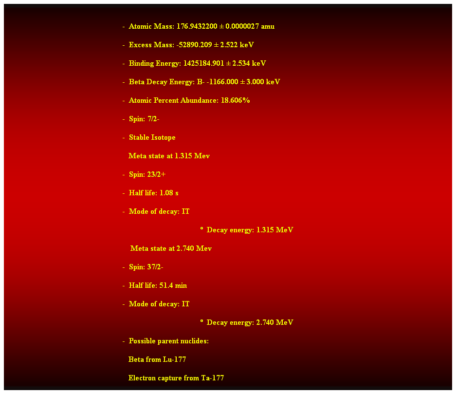 Cuadro de texto:  
-  Atomic Mass: 176.9432200  0.0000027 amu 
-  Excess Mass: -52890.209  2.522 keV 
-  Binding Energy: 1425184.901  2.534 keV 
-  Beta Decay Energy: B- -1166.000  3.000 keV 
-  Atomic Percent Abundance: 18.606% 
-  Spin: 7/2- 
-  Stable Isotope 
   Meta state at 1.315 Mev 
-  Spin: 23/2+ 
-  Half life: 1.08 s 
-  Mode of decay: IT 
  Decay energy: 1.315 MeV 
    Meta state at 2.740 Mev 
-  Spin: 37/2- 
-  Half life: 51.4 min 
-  Mode of decay: IT 
  Decay energy: 2.740 MeV 
-  Possible parent nuclides: 
                                                               Beta from Lu-177 
                                                               Electron capture from Ta-177 
