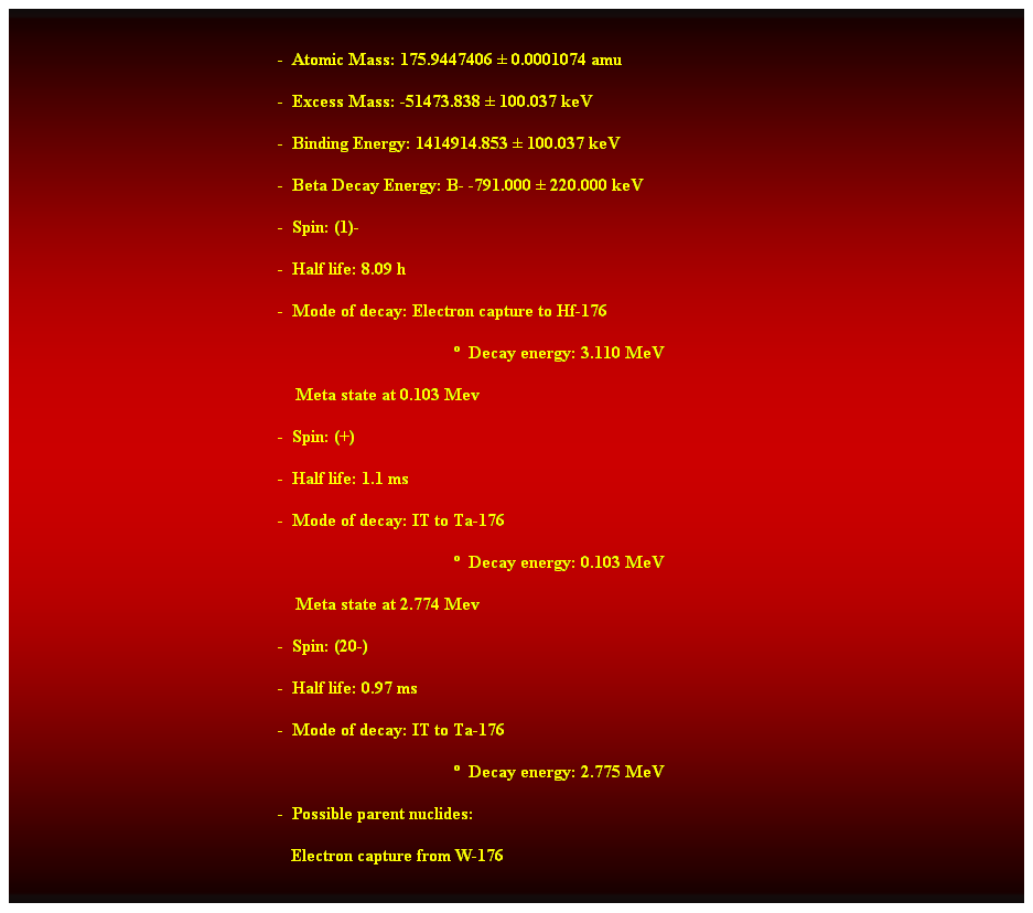 Cuadro de texto:  
-  Atomic Mass: 175.9447406  0.0001074 amu 
-  Excess Mass: -51473.838  100.037 keV 
-  Binding Energy: 1414914.853  100.037 keV 
-  Beta Decay Energy: B- -791.000  220.000 keV 
-  Spin: (1)- 
-  Half life: 8.09 h 
-  Mode of decay: Electron capture to Hf-176 
  Decay energy: 3.110 MeV 
    Meta state at 0.103 Mev 
-  Spin: (+) 
-  Half life: 1.1 ms 
-  Mode of decay: IT to Ta-176 
  Decay energy: 0.103 MeV 
    Meta state at 2.774 Mev 
-  Spin: (20-) 
-  Half life: 0.97 ms 
-  Mode of decay: IT to Ta-176 
  Decay energy: 2.775 MeV 
-  Possible parent nuclides: 
   Electron capture from W-176 
