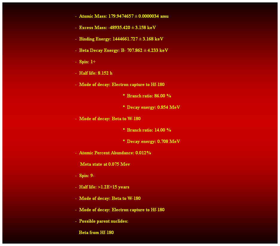 Cuadro de texto:  
-  Atomic Mass: 179.9474657  0.0000034 amu 
-  Excess Mass: -48935.420  3.158 keV 
-  Binding Energy: 1444661.727  3.168 keV 
-  Beta Decay Energy: B- 707.862  4.233 keV 
-  Spin: 1+ 
-  Half life: 8.152 h 
-  Mode of decay: Electron capture to Hf-180 
  Branch ratio: 86.00 % 
  Decay energy: 0.854 MeV 
-  Mode of decay: Beta to W-180 
  Branch ratio: 14.00 % 
  Decay energy: 0.708 MeV 
-  Atomic Percent Abundance: 0.012% 
    Meta state at 0.075 Mev 
-  Spin: 9- 
-  Half life: >1.2E+15 years 
-  Mode of decay: Beta to W-180 
-  Mode of decay: Electron capture to Hf-180 
-  Possible parent nuclides: 
   Beta from Hf-180 
