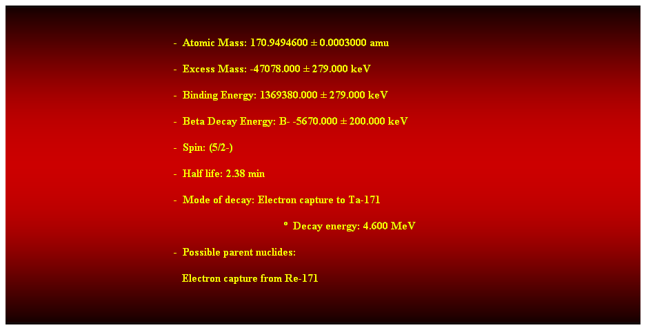 Cuadro de texto:  
-  Atomic Mass: 170.9494600  0.0003000 amu 
-  Excess Mass: -47078.000  279.000 keV 
-  Binding Energy: 1369380.000  279.000 keV 
-  Beta Decay Energy: B- -5670.000  200.000 keV 
-  Spin: (5/2-) 
-  Half life: 2.38 min 
-  Mode of decay: Electron capture to Ta-171 
  Decay energy: 4.600 MeV 
-  Possible parent nuclides: 
   Electron capture from Re-171 
 
