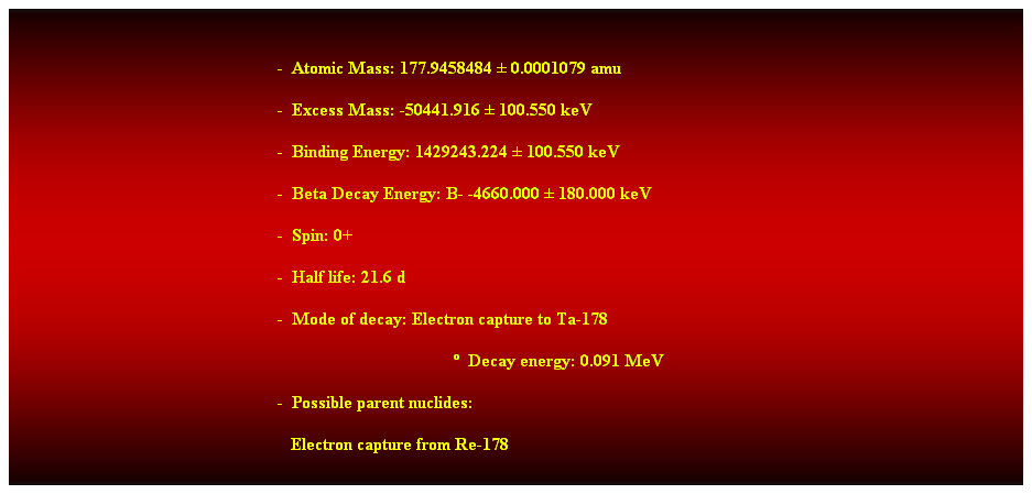 Cuadro de texto:  
-  Atomic Mass: 177.9458484  0.0001079 amu 
-  Excess Mass: -50441.916  100.550 keV 
-  Binding Energy: 1429243.224  100.550 keV 
-  Beta Decay Energy: B- -4660.000  180.000 keV 
-  Spin: 0+ 
-  Half life: 21.6 d 
-  Mode of decay: Electron capture to Ta-178 
  Decay energy: 0.091 MeV 
-  Possible parent nuclides: 
   Electron capture from Re-178 
