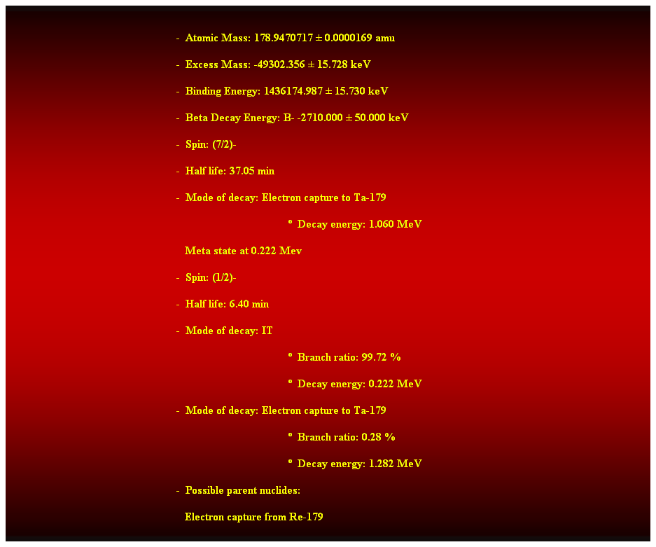 Cuadro de texto:  
-  Atomic Mass: 178.9470717  0.0000169 amu 
-  Excess Mass: -49302.356  15.728 keV 
-  Binding Energy: 1436174.987  15.730 keV 
-  Beta Decay Energy: B- -2710.000  50.000 keV 
-  Spin: (7/2)- 
-  Half life: 37.05 min 
-  Mode of decay: Electron capture to Ta-179 
  Decay energy: 1.060 MeV 
                                                               Meta state at 0.222 Mev 
-  Spin: (1/2)- 
-  Half life: 6.40 min 
-  Mode of decay: IT 
  Branch ratio: 99.72 % 
  Decay energy: 0.222 MeV 
-  Mode of decay: Electron capture to Ta-179 
  Branch ratio: 0.28 % 
  Decay energy: 1.282 MeV 
-  Possible parent nuclides: 
   Electron capture from Re-179 
 
