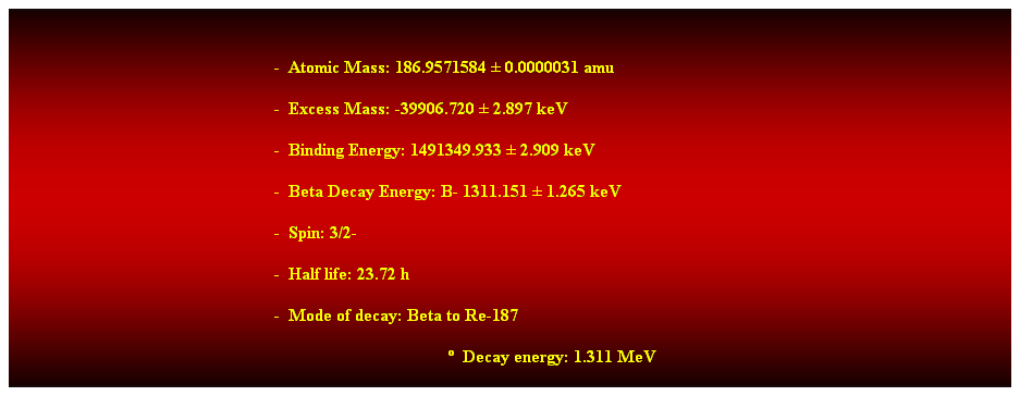 Cuadro de texto:  
-  Atomic Mass: 186.9571584  0.0000031 amu 
-  Excess Mass: -39906.720  2.897 keV 
-  Binding Energy: 1491349.933  2.909 keV 
-  Beta Decay Energy: B- 1311.151  1.265 keV 
-  Spin: 3/2- 
-  Half life: 23.72 h 
-  Mode of decay: Beta to Re-187 
  Decay energy: 1.311 MeV 
