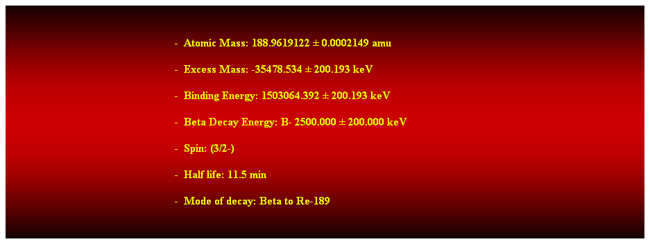 Cuadro de texto:  
-  Atomic Mass: 188.9619122  0.0002149 amu 
-  Excess Mass: -35478.534  200.193 keV 
-  Binding Energy: 1503064.392  200.193 keV 
-  Beta Decay Energy: B- 2500.000  200.000 keV 
-  Spin: (3/2-) 
-  Half life: 11.5 min 
-  Mode of decay: Beta to Re-189 
