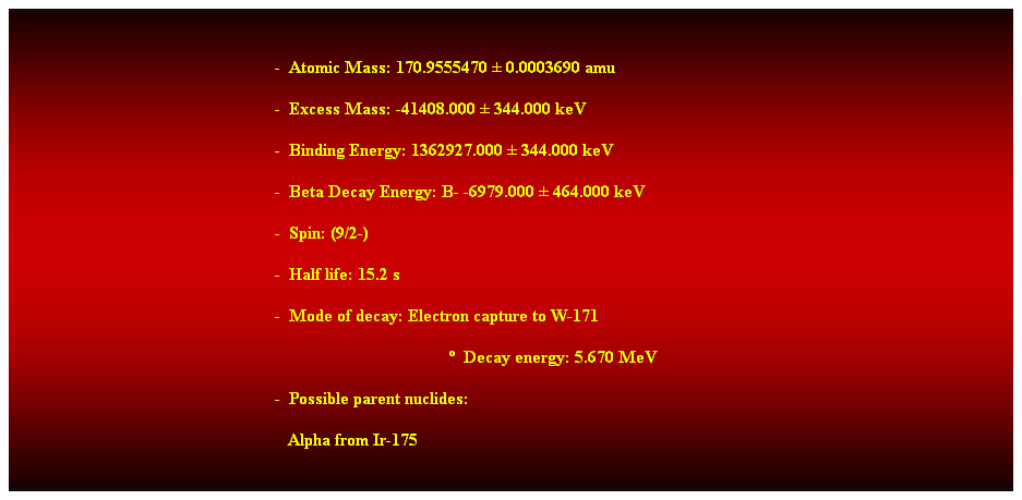 Cuadro de texto:  
-  Atomic Mass: 170.9555470  0.0003690 amu 
-  Excess Mass: -41408.000  344.000 keV 
-  Binding Energy: 1362927.000  344.000 keV 
-  Beta Decay Energy: B- -6979.000  464.000 keV 
-  Spin: (9/2-) 
-  Half life: 15.2 s 
-  Mode of decay: Electron capture to W-171 
  Decay energy: 5.670 MeV 
-  Possible parent nuclides: 
   Alpha from Ir-175 
