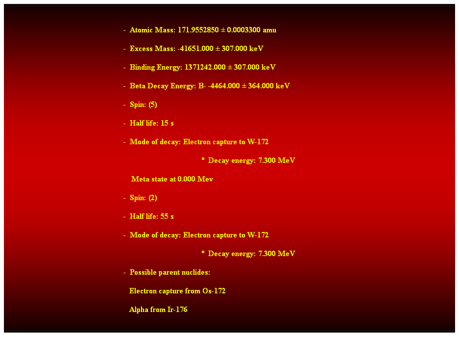 Cuadro de texto:  
-  Atomic Mass: 171.9552850  0.0003300 amu 
-  Excess Mass: -41651.000  307.000 keV 
-  Binding Energy: 1371242.000  307.000 keV 
-  Beta Decay Energy: B- -4464.000  364.000 keV 
-  Spin: (5) 
-  Half life: 15 s 
-  Mode of decay: Electron capture to W-172 
  Decay energy: 7.300 MeV 
    Meta state at 0.000 Mev 
-  Spin: (2) 
-  Half life: 55 s 
-  Mode of decay: Electron capture to W-172 
  Decay energy: 7.300 MeV 
-  Possible parent nuclides: 
                                                               Electron capture from Os-172 
                                                               Alpha from Ir-176 
