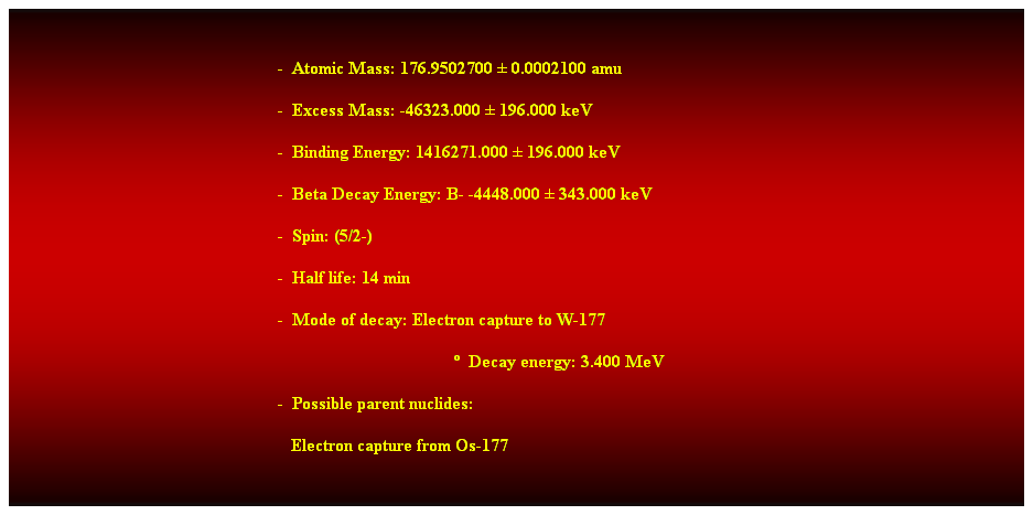 Cuadro de texto:  
-  Atomic Mass: 176.9502700  0.0002100 amu 
-  Excess Mass: -46323.000  196.000 keV 
-  Binding Energy: 1416271.000  196.000 keV 
-  Beta Decay Energy: B- -4448.000  343.000 keV 
-  Spin: (5/2-) 
-  Half life: 14 min 
-  Mode of decay: Electron capture to W-177 
  Decay energy: 3.400 MeV 
-  Possible parent nuclides: 
   Electron capture from Os-177
