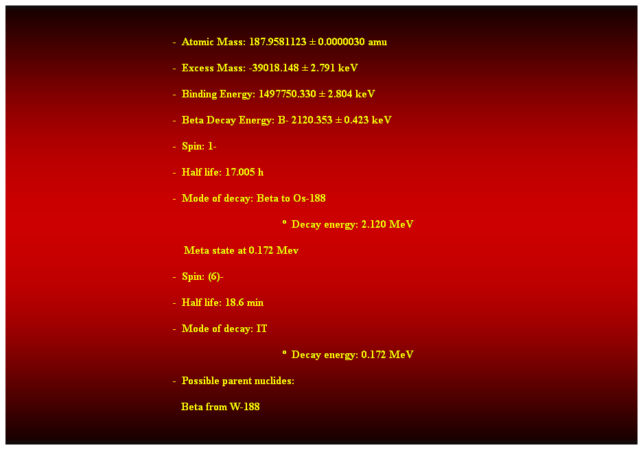 Cuadro de texto:  
-  Atomic Mass: 187.9581123  0.0000030 amu 
-  Excess Mass: -39018.148  2.791 keV 
-  Binding Energy: 1497750.330  2.804 keV 
-  Beta Decay Energy: B- 2120.353  0.423 keV 
-  Spin: 1- 
-  Half life: 17.005 h 
-  Mode of decay: Beta to Os-188 
  Decay energy: 2.120 MeV 
    Meta state at 0.172 Mev 
-  Spin: (6)- 
-  Half life: 18.6 min 
-  Mode of decay: IT 
  Decay energy: 0.172 MeV 
-  Possible parent nuclides: 
   Beta from W-188 
