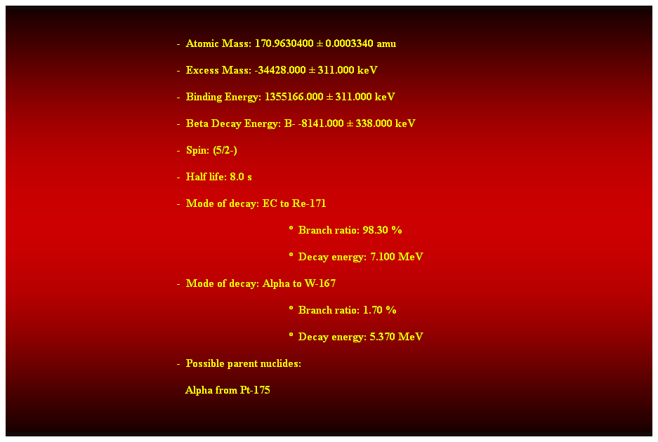 Cuadro de texto:  
-  Atomic Mass: 170.9630400  0.0003340 amu 
-  Excess Mass: -34428.000  311.000 keV 
-  Binding Energy: 1355166.000  311.000 keV 
-  Beta Decay Energy: B- -8141.000  338.000 keV 
-  Spin: (5/2-) 
-  Half life: 8.0 s 
-  Mode of decay: EC to Re-171 
  Branch ratio: 98.30 % 
  Decay energy: 7.100 MeV 
-  Mode of decay: Alpha to W-167 
  Branch ratio: 1.70 % 
  Decay energy: 5.370 MeV 
-  Possible parent nuclides: 
   Alpha from Pt-175 
