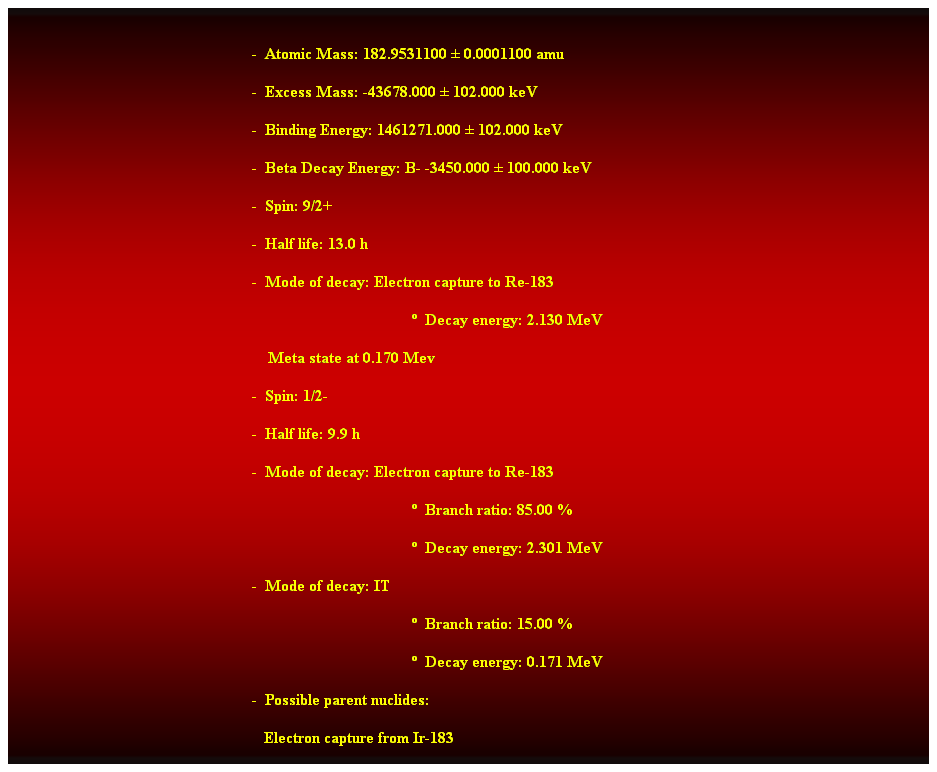 Cuadro de texto:  
-  Atomic Mass: 182.9531100  0.0001100 amu 
-  Excess Mass: -43678.000  102.000 keV 
-  Binding Energy: 1461271.000  102.000 keV 
-  Beta Decay Energy: B- -3450.000  100.000 keV 
-  Spin: 9/2+ 
-  Half life: 13.0 h 
-  Mode of decay: Electron capture to Re-183 
  Decay energy: 2.130 MeV 
    Meta state at 0.170 Mev 
-  Spin: 1/2- 
-  Half life: 9.9 h 
-  Mode of decay: Electron capture to Re-183 
  Branch ratio: 85.00 % 
  Decay energy: 2.301 MeV 
-  Mode of decay: IT 
  Branch ratio: 15.00 % 
  Decay energy: 0.171 MeV 
-  Possible parent nuclides: 
   Electron capture from Ir-183 
