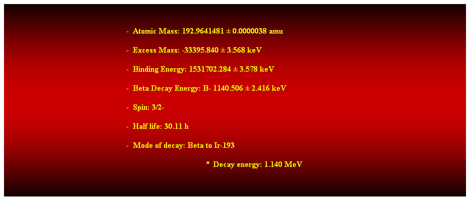 Cuadro de texto:  
-  Atomic Mass: 192.9641481  0.0000038 amu 
-  Excess Mass: -33395.840  3.568 keV 
-  Binding Energy: 1531702.284  3.578 keV 
-  Beta Decay Energy: B- 1140.506  2.416 keV 
-  Spin: 3/2- 
-  Half life: 30.11 h 
-  Mode of decay: Beta to Ir-193 
  Decay energy: 1.140 MeV 
