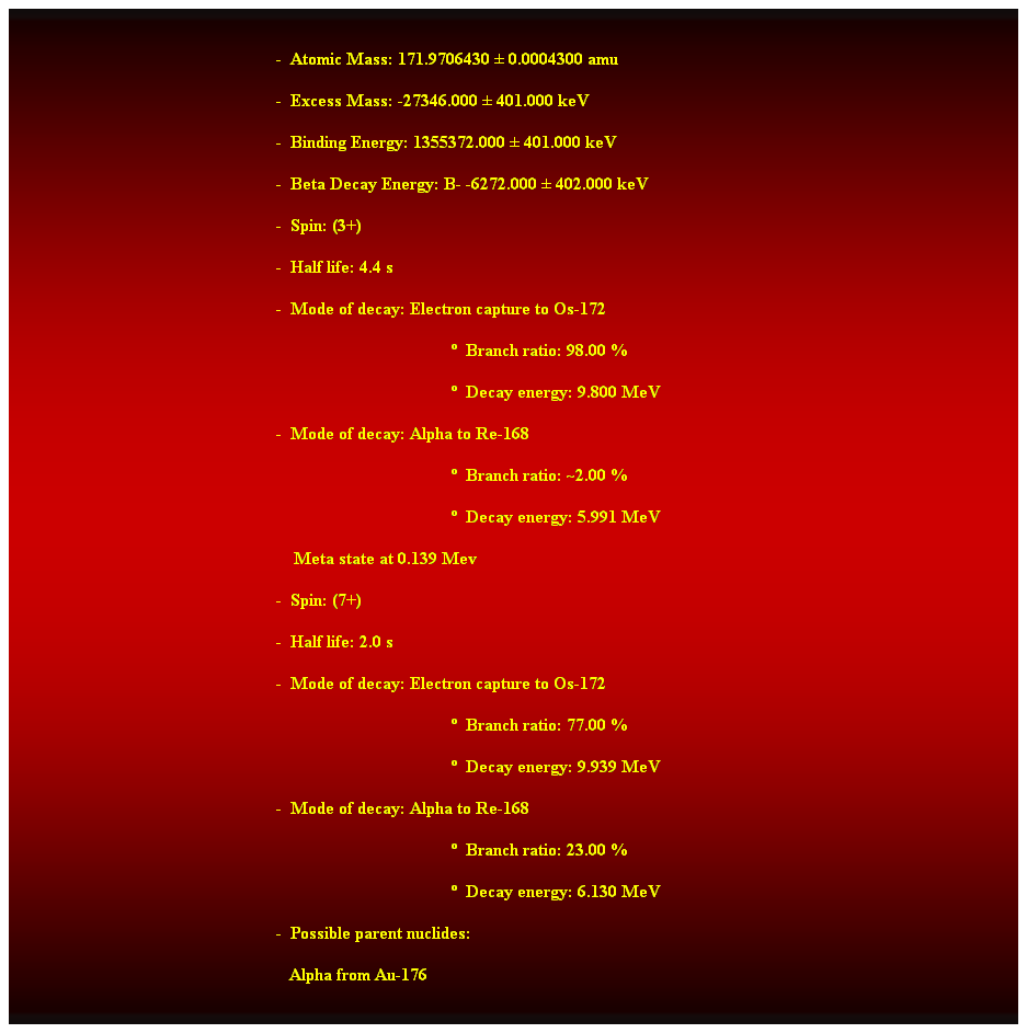 Cuadro de texto:  
-  Atomic Mass: 171.9706430  0.0004300 amu 
-  Excess Mass: -27346.000  401.000 keV 
-  Binding Energy: 1355372.000  401.000 keV 
-  Beta Decay Energy: B- -6272.000  402.000 keV 
-  Spin: (3+) 
-  Half life: 4.4 s 
-  Mode of decay: Electron capture to Os-172 
  Branch ratio: 98.00 % 
  Decay energy: 9.800 MeV 
-  Mode of decay: Alpha to Re-168 
  Branch ratio: ~2.00 % 
  Decay energy: 5.991 MeV 
                                                                Meta state at 0.139 Mev 
-  Spin: (7+) 
-  Half life: 2.0 s 
-  Mode of decay: Electron capture to Os-172 
  Branch ratio: 77.00 % 
  Decay energy: 9.939 MeV 
-  Mode of decay: Alpha to Re-168 
  Branch ratio: 23.00 % 
  Decay energy: 6.130 MeV 
-  Possible parent nuclides: 
   Alpha from Au-176 
