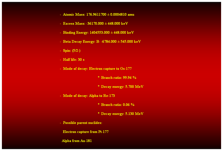 Cuadro de texto:  
-  Atomic Mass: 176.9611700  0.0004810 amu 
-  Excess Mass: -36170.000  448.000 keV 
-  Binding Energy: 1404553.000  448.000 keV 
-  Beta Decay Energy: B- -6784.000  545.000 keV 
-  Spin: (5/2-) 
-  Half life: 30 s 
-  Mode of decay: Electron capture to Os-177 
  Branch ratio: 99.94 % 
  Decay energy: 5.700 MeV 
-  Mode of decay: Alpha to Re-173 
  Branch ratio: 0.06 % 
  Decay energy: 5.130 MeV 
-  Possible parent nuclides: 
                                                               Electron capture from Pt-177 
                                                              Alpha from Au-181
 
