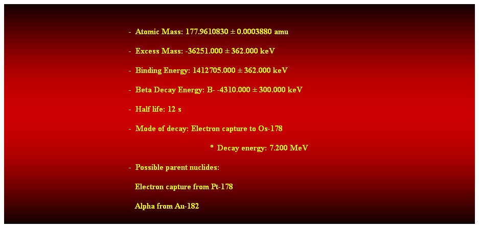 Cuadro de texto:  
-  Atomic Mass: 177.9610830  0.0003880 amu 
-  Excess Mass: -36251.000  362.000 keV 
-  Binding Energy: 1412705.000  362.000 keV 
-  Beta Decay Energy: B- -4310.000  300.000 keV 
-  Half life: 12 s 
-  Mode of decay: Electron capture to Os-178 
  Decay energy: 7.200 MeV 
-  Possible parent nuclides: 
                                                               Electron capture from Pt-178 
                                                               Alpha from Au-182 
 
