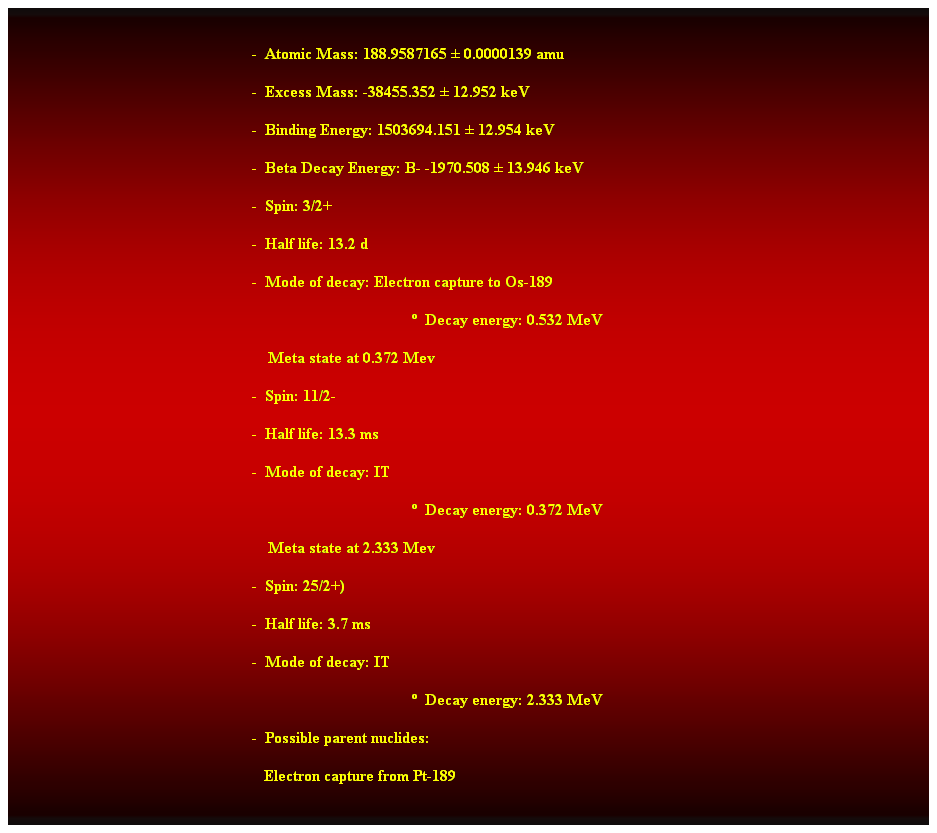 Cuadro de texto:  
-  Atomic Mass: 188.9587165  0.0000139 amu 
-  Excess Mass: -38455.352  12.952 keV 
-  Binding Energy: 1503694.151  12.954 keV 
-  Beta Decay Energy: B- -1970.508  13.946 keV 
-  Spin: 3/2+ 
-  Half life: 13.2 d 
-  Mode of decay: Electron capture to Os-189 
  Decay energy: 0.532 MeV 
    Meta state at 0.372 Mev 
-  Spin: 11/2- 
-  Half life: 13.3 ms 
-  Mode of decay: IT 
  Decay energy: 0.372 MeV 
    Meta state at 2.333 Mev 
-  Spin: 25/2+) 
-  Half life: 3.7 ms 
-  Mode of decay: IT 
  Decay energy: 2.333 MeV 
-  Possible parent nuclides: 
   Electron capture from Pt-189 
