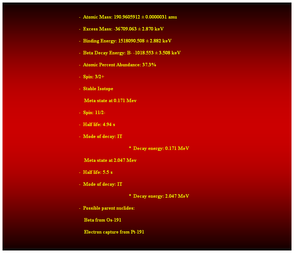 Cuadro de texto:  
-  Atomic Mass: 190.9605912  0.0000031 amu 
-  Excess Mass: -36709.063  2.870 keV 
-  Binding Energy: 1518090.508  2.882 keV 
-  Beta Decay Energy: B- -1018.553  3.508 keV 
-  Atomic Percent Abundance: 37.3% 
-  Spin: 3/2+ 
-  Stable Isotope 
    Meta state at 0.171 Mev 
-  Spin: 11/2- 
-  Half life: 4.94 s 
-  Mode of decay: IT 
  Decay energy: 0.171 MeV 
    Meta state at 2.047 Mev 
-  Half life: 5.5 s 
-  Mode of decay: IT 
  Decay energy: 2.047 MeV 
-  Possible parent nuclides: 
                                                                Beta from Os-191 
                                                                Electron capture from Pt-191 
