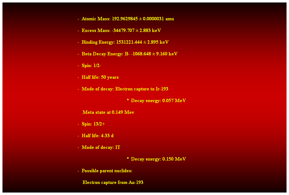 Cuadro de texto:  
-  Atomic Mass: 192.9629845  0.0000031 amu 
-  Excess Mass: -34479.707  2.883 keV 
-  Binding Energy: 1531221.444  2.895 keV 
-  Beta Decay Energy: B- -1068.648  9.160 keV 
-  Spin: 1/2- 
-  Half life: 50 years 
-  Mode of decay: Electron capture to Ir-193 
  Decay energy: 0.057 MeV 
    Meta state at 0.149 Mev 
-  Spin: 13/2+ 
-  Half life: 4.33 d 
-  Mode of decay: IT 
  Decay energy: 0.150 MeV 
-  Possible parent nuclides: 
    Electron capture from Au-193
