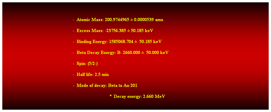 Cuadro de texto:  
-  Atomic Mass: 200.9744965  0.0000539 amu 
-  Excess Mass: -23756.385  50.185 keV 
-  Binding Energy: 1585068.704   50.185 keV 
-  Beta Decay Energy: B- 2660.000   50.000 keV 
-  Spin: (5/2-) 
-  Half life: 2.5 min 
-  Mode of decay: Beta to Au-201 
                                  Decay energy: 2.660 MeV 
 
